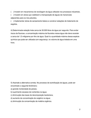 7
( ) Investir em mecanismos de reciclagem da água utilizada nos processos industriais.
( ) Investir em obras que viabilizem a transposição de águas de mananciais
adjacentes para os rios poluídos.
( ) Implementar obras de saneamento básico e construir estações de tratamento de
esgotos.
4) Determinada estação trata cerca de 30.000 litros de água por segundo. Para evitar
riscos de fluorose, a concentração máxima de fluoretos nessa água não deve exceder
a cerca de 1,5 miligrama por litro de água. Qual é a quantidade máxima dessa espécie
química que pode ser utilizada com segurança, no volume de água tratada em uma
hora.
5) Assinale a alternativa correta. No processo de eutrofização de águas, pode ser
encontrado o seguinte fenômeno:
a) grande mortandade de peixes;
b) suprimento escasso de nutrientes na água;
c) diminuição das taxas de decomposição bacteriana;
d) aumento da concentração de oxigênio na água;
e) diminuição da concentração de matéria orgânica.
 