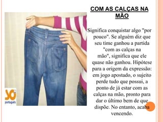 COM AS CALÇAS NA
        MÃO

Significa conquistar algo "por
   pouco". Se alguém diz que
   seu time ganhou a partida
       "com as calças na
     mão", significa que ele
  quase não ganhou. Hipótese
  para a origem da expressão:
  em jogo apostado, o sujeito
    perde tudo que possui, a
    ponto de já estar com as
   calças na mão, pronto para
    dar o último bem de que
   dispõe. No entanto, acaba
           vencendo.
 