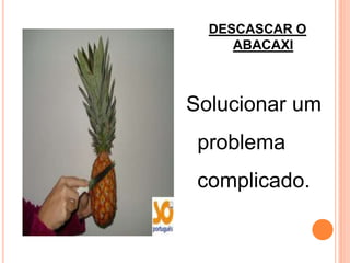 DESCASCAR O
     ABACAXI



Solucionar um
 problema
 complicado.
 
