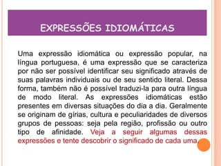 EXPRESSÕES IDIOMÁTICAS

Uma expressão idiomática ou expressão popular, na
língua portuguesa, é uma expressão que se caracteriza
por não ser possível identificar seu significado através de
suas palavras individuais ou de seu sentido literal. Dessa
forma, também não é possível traduzi-la para outra língua
de modo literal. As expressões idiomáticas estão
presentes em diversas situações do dia a dia. Geralmente
se originam de gírias, cultura e peculiaridades de diversos
grupos de pessoas: seja pela região, profissão ou outro
tipo de afinidade. Veja a seguir algumas dessas
expressões e tente descobrir o significado de cada uma.
 