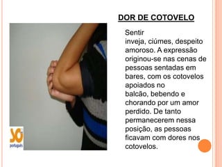 DOR DE COTOVELO
 Sentir
 inveja, ciúmes, despeito
 amoroso. A expressão
 originou-se nas cenas de
 pessoas sentadas em
 bares, com os cotovelos
 apoiados no
 balcão, bebendo e
 chorando por um amor
 perdido. De tanto
 permanecerem nessa
 posição, as pessoas
 ficavam com dores nos
 cotovelos.
 