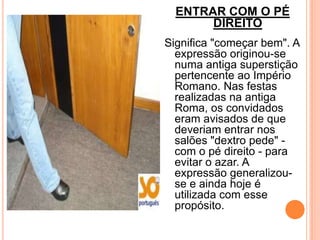 ENTRAR COM O PÉ
       DIREITO
Significa "começar bem". A
  expressão originou-se
  numa antiga superstição
  pertencente ao Império
  Romano. Nas festas
  realizadas na antiga
  Roma, os convidados
  eram avisados de que
  deveriam entrar nos
  salões "dextro pede" -
  com o pé direito - para
  evitar o azar. A
  expressão generalizou-
  se e ainda hoje é
  utilizada com esse
  propósito.
 