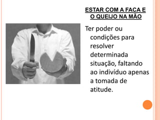 ESTAR COM A FACA E
 O QUEIJO NA MÃO

Ter poder ou
  condições para
  resolver
  determinada
  situação, faltando
  ao indivíduo apenas
  a tomada de
  atitude.
 