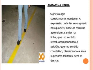 ANDAR NA LINHA


 Significa agir
 corretamente, obedecer. A
 expressão pode ter se originado
 nos quartéis, onde os recrutas
 aprendiam a andar na
 linha, quer no sentido
 literal, acompanhando o
 pelotão, quer no sentido
 conotativo, obedecendo a seus
 superiores militares, sem se
 desviar.
 