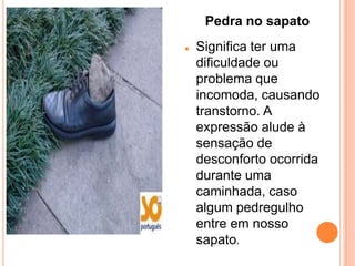 Pedra no sapato
   Significa ter uma
    dificuldade ou
    problema que
    incomoda, causando
    transtorno. A
    expressão alude à
    sensação de
    desconforto ocorrida
    durante uma
    caminhada, caso
    algum pedregulho
    entre em nosso
    sapato.
 