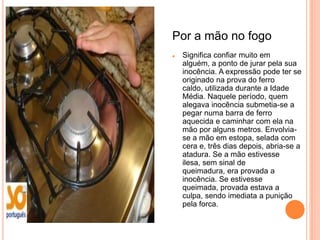 Por a mão no fogo
   Significa confiar muito em
    alguém, a ponto de jurar pela sua
    inocência. A expressão pode ter se
    originado na prova do ferro
    caldo, utilizada durante a Idade
    Média. Naquele período, quem
    alegava inocência submetia-se a
    pegar numa barra de ferro
    aquecida e caminhar com ela na
    mão por alguns metros. Envolvia-
    se a mão em estopa, selada com
    cera e, três dias depois, abria-se a
    atadura. Se a mão estivesse
    ilesa, sem sinal de
    queimadura, era provada a
    inocência. Se estivesse
    queimada, provada estava a
    culpa, sendo imediata a punição
    pela forca.
 