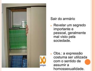 Sair do armário
   Revelar um segredo
    importante e
    pessoal, geralmente
    mal visto pela
    sociedade.


   Obs.: a expressão
    costuma ser utilizada
    com o sentido de
    assumir a
    homossexualidade.
 