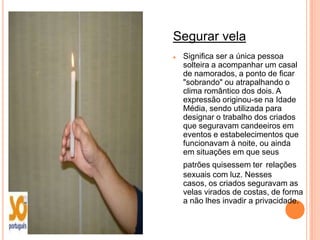 Segurar vela
   Significa ser a única pessoa
    solteira a acompanhar um casal
    de namorados, a ponto de ficar
    "sobrando" ou atrapalhando o
    clima romântico dos dois. A
    expressão originou-se na Idade
    Média, sendo utilizada para
    designar o trabalho dos criados
    que seguravam candeeiros em
    eventos e estabelecimentos que
    funcionavam à noite, ou ainda
    em situações em que seus
    patrões quisessem ter relações
    sexuais com luz. Nesses
    casos, os criados seguravam as
    velas virados de costas, de forma
    a não lhes invadir a privacidade.
 