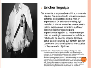    Encher linguiça
Geralmente, a expressão é utilizada quando
  alguém fica estendendo um assunto com
  detalhes ou questões sem a menor
  importância. O “enchedor de linguiça”
  também pode ser reconhecido naqueles
  típicos sujeitos que arranjam qualquer
  assunto desinteressante para
  impressionar alguém ou matar o tempo.
  Não se restringindo ao mundo da fala, a
  habilidade de encher linguiça também
  serve para os alunos que tentam ganhar
  pontos em uma avaliação com respostas
  prolixas e nada objetivas.
De acordo com o Dicionário Houaiss da Língua Portuguesa, essa
    expressão derivou de um sentido figurado. Sua origem está no
    processo de fabricação de linguiças, que são feitas com diferentes
    tipos de carnes. Esse material é processado, unido a
    temperos, condimentos e gordura e depois misturado até formar uma
    massa uniforme. Terminado esse processo, é hora de encher
    linguiça, ou seja, de colocar esse material dentro das tripas até que
    elas fiquem com o aspecto do alimento. Hoje em dia, o controle de
    qualidade é mais rigoroso, mas houve um tempo em que qualquer
    resto de carne e gordura servia. Daí a origem da expressão.
 