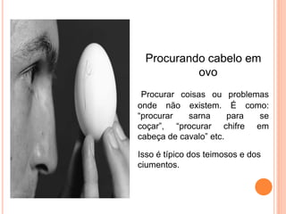 Procurando cabelo em
           ovo
 Procurar coisas ou problemas
onde não existem. É como:
“procurar   sarna      para se
coçar”, “procurar chifre em
cabeça de cavalo” etc.

Isso é típico dos teimosos e dos
ciumentos.
 