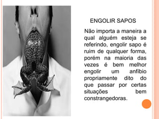 ENGOLIR SAPOS
Não importa a maneira a
qual alguém esteja se
referindo, engolir sapo é
ruim de qualquer forma,
porém na maioria das
vezes é bem melhor
engolir    um      anfíbio
propriamente dito do
que passar por certas
situações            bem
constrangedoras.
 