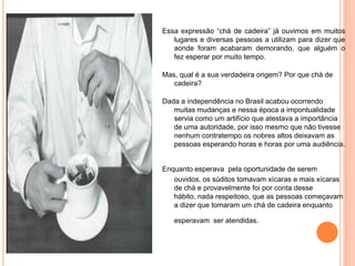 Essa expressão “chá de cadeira” já ouvimos em muitos
   lugares e diversas pessoas a utilizam para dizer que
   aonde foram acabaram demorando, que alguém o
   fez esperar por muito tempo.

Mas, qual é a sua verdadeira origem? Por que chá de
   cadeira?

Dada a independência no Brasil acabou ocorrendo
   muitas mudanças e nessa época a impontualidade
   servia como um artifício que atestava a importância
   de uma autoridade, por isso mesmo que não tivesse
   nenhum contratempo os nobres altos deixavam as
   pessoas esperando horas e horas por uma audiência.


Enquanto esperava pela oportunidade de serem
   ouvidos, os súditos tomavam xícaras e mais xícaras
   de chá e provavelmente foi por conta desse
   hábito, nada respeitoso, que as pessoas começavam
   a dizer que tomaram um chá de cadeira enquanto

   esperavam ser atendidas.
 