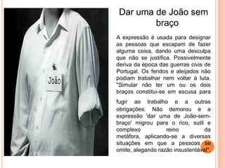 Dar uma de João sem
         braço
A expressão é usada para designar
as pessoas que escapam de fazer
alguma coisa, dando uma desculpa
que não se justifica. Possivelmente
deriva da época das guerras civis de
Portugal. Os feridos e aleijados não
podiam trabalhar nem voltar à luta.
"Simular não ter um ou os dois
braços constitui-se em escusa para
fugir ao trabalho e a outras
obrigações. Não demorou e a
expressão 'dar uma de João-sem-
braço' migrou para o rico, sutil e
complexo           reino          da
metáfora, aplicando-se a diversas
situações em que a pessoas se
omite, alegando razão insustentável".
 