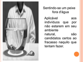 Sentindo-se um peixe
      fora d'água
Aplicável        aos
indivíduos que por
não estarem em seu
ambiente
natural,         são
candidatos certos ao
fracasso naquilo que
tentam fazer.
 