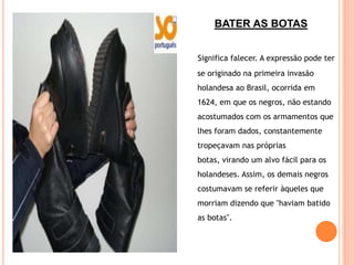 BATER AS BOTAS


Significa falecer. A expressão pode ter
se originado na primeira invasão
holandesa ao Brasil, ocorrida em
1624, em que os negros, não estando
acostumados com os armamentos que
lhes foram dados, constantemente
tropeçavam nas próprias
botas, virando um alvo fácil para os
holandeses. Assim, os demais negros
costumavam se referir àqueles que
morriam dizendo que "haviam batido
as botas".
 