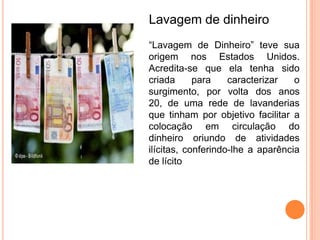 Lavagem de dinheiro
“Lavagem de Dinheiro” teve sua
origem nos Estados Unidos.
Acredita-se que ela tenha sido
criada      para    caracterizar   o
surgimento, por volta dos anos
20, de uma rede de lavanderias
que tinham por objetivo facilitar a
colocação em circulação do
dinheiro oriundo de atividades
ilícitas, conferindo-lhe a aparência
de lícito
 