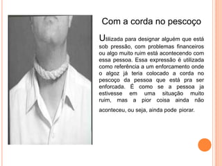 Com a corda no pescoço
Utilizada para designar alguém que está
sob pressão, com problemas financeiros
ou algo muito ruim está acontecendo com
essa pessoa. Essa expressão é utilizada
como referência a um enforcamento onde
o algoz já teria colocado a corda no
pescoço da pessoa que está pra ser
enforcada. É como se a pessoa ja
estivesse em uma situação muito
ruim, mas a pior coisa ainda não
aconteceu, ou seja, ainda pode piorar.
 