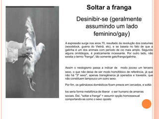 Soltar a franga
        Desinibir-se (geralmente
           assumindo um lado
              feminino/gay)
A expressão surge nos anos 70, resultado da revolução dos costumes
(woodstock, guerra do Vietnã, etc), e se baseia no fato de que a
galinha é um dos animais com período de cio mais amplo. Segundo
alguns ornitólogos, é praticamente incessante. Por outro lado, não
existia o termo "franga", tão somente galo/frango/galinha.


Assim o neologismo passa a indicar de modo jocoso um terceiro
sexo, o que não deixa de ser modo homofóbico de referência, já que
não há "3º sexo", apenas transgêneros já operados e travestis, que
não constituem tampouco um outro sexo.

Por fim, os galináceos domésticos ficam presos em cercados, e soltá-

los seria forma metafórica de liberar o ser humano de amarras
sociais. Daí, "soltar a franga" = assumir opção homossexual
comportando-se como o sexo oposto
 