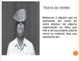 TESTA DE FERRO

Refere-se a alguém que se
apresenta em nome de
outra pessoa, de alguma
organização ou ideia que
não é de sua própria autoria
moral ou material, mas que
apresenta ser.
 