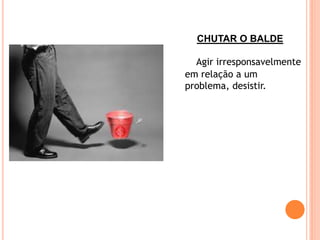 CHUTAR O BALDE

  Agir irresponsavelmente
em relação a um
problema, desistir.
 