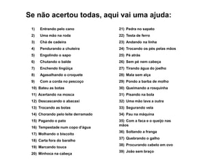 Se não acertou todas, aqui vai uma ajuda:
 1)   Entrando pelo cano             21) Pedra no sapato
 2)   Uma mão na roda                22) Testa de ferro
 3)   Chá de cadeira                 23) Andando na linha
 4)   Pendurando a chuteira          24) Trocando os pés pelas mãos
 5)   Engolindo o sapo               25) Pé atrás
 6)   Chutando o balde               26) Sem pé nem cabeça
 7)   Enchendo lingüiça              27) Tirando água do joelho
 8)   Agasalhando o croquete         28) Mala sem alça
 9)   Com a corda no pescoço         29) Pondo a barba de molho
 10) Bateu as botas                  30) Queimando a rosquinha
 11) Acertando na mosca              31) Pisando na bola
 12) Descascando o abacaxi           32) Uma mão lava a outra
 13) Trocando as bolas               33) Segurando vela
 14) Chorando pelo leite derramado   34) Pau na máquina
 15) Pagando o pato                  35) Com a faca e o queijo nas
                                     mãos
 16) Tempestade num copo d’água
                                     36) Soltando a franga
 17) Molhando o biscoito
                                     37) Quebrando o galho
 18) Carta fora do baralho
                                     38) Procurando cabelo em ovo
 19) Marcando touca
                                     39) João sem braço
 20) Minhoca na cabeça
 