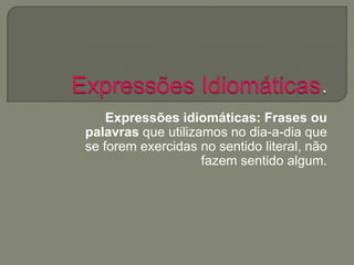 Expressões idiomáticas: Frases ou
palavras que utilizamos no dia-a-dia que
se forem exercidas no sentido literal, não
fazem sentido algum.
 