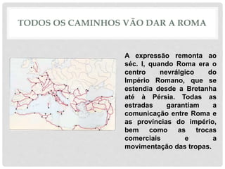 TODOS OS CAMINHOS VÃO DAR A ROMA
A expressão remonta ao
séc. I, quando Roma era o
centro nevrálgico do
Império Romano, que se
estendia desde a Bretanha
até à Pérsia. Todas as
estradas garantiam a
comunicação entre Roma e
as províncias do império,
bem como as trocas
comerciais e a
movimentação das tropas.
 