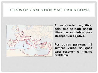 TODOS OS CAMINHOS VÃO DAR A ROMA
• A expressão significa,
pois, que se pode seguir
diferentes caminhos para
alcançar um objetivo.
• Por outras palavras, há
sempre várias soluções
para resolver o mesmo
problema.
 