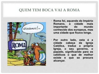 QUEM TEM BOCA VAI A ROMA
• Roma foi, aquando do Império
Romano, a cidade mais
importante do mundo
conhecido dos europeus, mas
uma cidade que ficava longe.
• Por outro lado, esta é a
cidade cabeça da Igreja
Católica, traduz a própria
Igreja, o seu governo, o
papado, significando para os
católicos o que de melhor
existe e que se procura
alcançar.
 