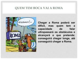 QUEM TEM BOCA VAI A ROMA
Chegar a Roma poderá ser
difícil, mas quem tem a
capacidade de falar
ultrapassará os obstáculos e
alcançará o que pretende:
conseguirá chegar longe, até
conseguirá chegar a Roma.
 