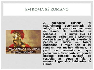 EM ROMA SÊ ROMANO
A ocupação romana foi
naturalmente acompanhada da
adoção da língua e dos costumes
de Roma. Os residentes na
Lusitânia — o nome que os
Romanos atribuíram à província
do seu império situada a oeste da
península Ibérica — foram
obrigados a viver sob a lei
romana, ou melhor dizendo, a
partir do momento em que
passaram a fazer parte do grande
império romano tiveram de
respeitar as regras e falar a
mesma língua dos habitantes de
Roma.
 