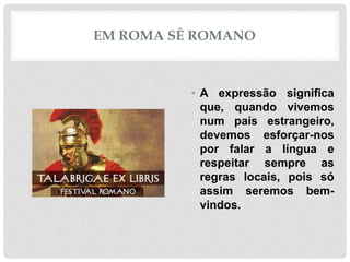 EM ROMA SÊ ROMANO
• A expressão significa
que, quando vivemos
num país estrangeiro,
devemos esforçar-nos
por falar a língua e
respeitar sempre as
regras locais, pois só
assim seremos bem-
vindos.
 