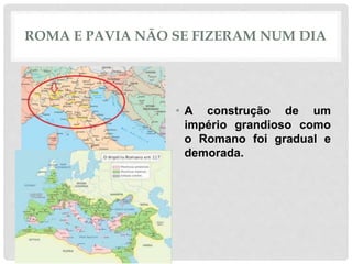 ROMA E PAVIA NÃO SE FIZERAM NUM DIA
• A construção de um
império grandioso como
o Romano foi gradual e
demorada.
 