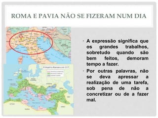 ROMA E PAVIA NÃO SE FIZERAM NUM DIA
• A expressão significa que
os grandes trabalhos,
sobretudo quando são
bem feitos, demoram
tempo a fazer.
• Por outras palavras, não
se deva apressar a
realização de uma tarefa,
sob pena de não a
concretizar ou de a fazer
mal.
 