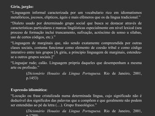 Gíria, jargão:
“Linguagem informal caracterizada por um vocabulario rico em idiomatismos
metafóricos, jocosos, elípticos, ágeis e mais efêmeros que os da língua tradicional.”
“Dialeto usado por determinado grupo social que busca se destacar através de
características particulares e marcas lingüísticas especialmente em nível lexical (seu
proceso de formação inclui truncamento, sufixação, acréscimo de sonso u sílabas,
uso de certos códigos, etc.).”
“Linguagem de marginais que, não sendo exatamente compreendida por outras
clases sociais, costuma funcionar como elemento de coesão tribal e como código
interativo entre tais grupos [A gíria, a principio linguagem de marginais, estendeuse a outros grupos sociais.]”
“Linguajar rude; calão. Linguagem própria daqueles que desempenham a mesma
arte ou profissão.”
(Dicionário Houaiss da Língua Portuguesa. Rio de Janeiro, 2001,
p.1453)
Expressão idiomática:
“Locução ou frase cristalizada numa determinada língua, cujo significado não é
deduzível dos significdos das palavras que a compõem e que geralmente não podem
ser entendidas ao pé da letra (…). Grupo fraseológico.”
(Dicionário Houaiss da Língua Portuguesa. Rio de Janeiro, 2001,

 
