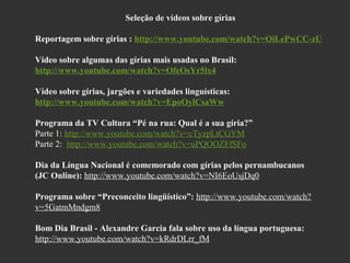 Seleção de vídeos sobre gírias
Reportagem sobre gírias : http://www.youtube.com/watch?v=OiLePwCC-zU
Vídeo sobre algumas das gírias mais usadas no Brasil:
http://www.youtube.com/watch?v=OfeOsYr5lx4
Vídeo sobre gírias, jargões e variedades linguísticas:
http://www.youtube.com/watch?v=EpoOylCsaWw
Programa da TV Cultura “Pé na rua: Qual é a sua gíria?”
Parte 1: http://www.youtube.com/watch?v=cTyzpLtCGYM
Parte 2: http://www.youtube.com/watch?v=uPQOOZFfSFo
Dia da Língua Nacional é comemorado com gírias pelos pernambucanos
(JC Online): http://www.youtube.com/watch?v=NI6EoUsjDq0
Programa sobre “Preconceito lingüístico”: http://www.youtube.com/watch?
v=5GatmMndgm8
Bom Dia Brasil - Alexandre Garcia fala sobre uso da língua portuguesa:
http://www.youtube.com/watch?v=kRdrDLrr_fM

 