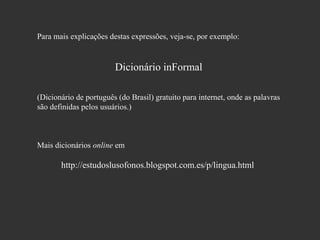 Para mais explicações destas expressões, veja-se, por exemplo:

Dicionário inFormal
(Dicionário de português (do Brasil) gratuito para internet, onde as palavras
são definidas pelos usuários.)

Mais dicionários online em

http://estudoslusofonos.blogspot.com.es/p/lingua.html

 