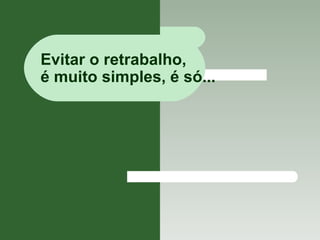 Evitar o retrabalho,  é muito simples, é só... 