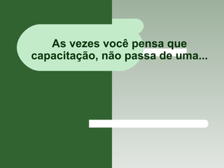 As vezes você pensa que capacitação, não passa de uma... 