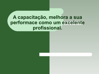 A capacitação, melhora a sua performace como um excelente profissional. 