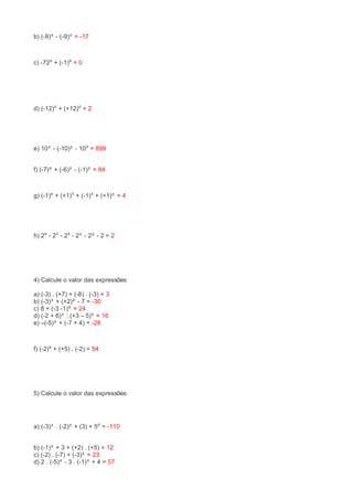 b) (-8)² - (-9)² = -17 
c) -72⁰ + (-1)⁸ = 0 
d) (-12)⁰ + (+12)⁰ = 2 
e) 10³ - (-10)² - 10⁰ = 899 
f) (-7)² + (-6)² - (-1)² = 84 
g) (-1)⁶ + (+1)⁵ + (-1)⁴ + (+1)³ = 4 
h) 2⁶ - 2⁵ - 2⁴ - 2³ - 2² - 2 = 2 
4) Calcule o valor das expressões: 
a) (-3) . (+7) + (-8) . (-3) = 3 
b) (-3)³ + (+2)² - 7 = -30 
c) 8 + (-3 -1)² = 24 
d) (-2 + 6)³ : (+3 – 5)² = 16 
e) –(-5)² + (-7 + 4) = -28 
f) (-2)⁶ + (+5) . (-2) = 54 
5) Calcule o valor das expressões: 
a) (-3)³ . (-2)² + (3) + 5⁰ = -110 
b) (-1)³ + 3 + (+2) . (+5) = 12 
c) (-2) . (-7) + (-3)² = 23 
d) 2 . (-5)² - 3 . (-1)³ + 4 = 57 
 