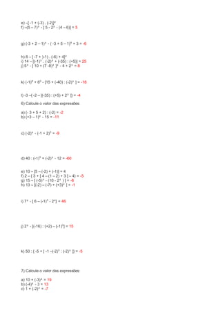 e) –[ -1 + (-3) . (-2)]² 
f) –(5 – 7)³ - [ 5 - 2² - (4 – 6)] = 5 
g) (-3 + 2 – 1)³ - ( -3 + 5 – 1)⁸ + 3 = -6 
h) 8 – [ -7 + )-1) . (-6) + 4]² 
i) 14 – [(-1)³ . (-2)² + (-35) : (+5)] = 25 
j) 5³ - [ 10 + (7 -8)² ]² - 4 + 2³ = 8 
k) (-1)⁸ + 6⁰ - [15 + (-40) : (-2)³ ] = -18 
l) -3 –{ -2 – [(-35) : (+5) + 2² ]} = -4 
6) Calcule o valor das expressões: 
a) (- 3 + 5 + 2) : (-2) = -2 
b) (+3 – 1)² - 15 = -11 
c) (-2)³ - (-1 + 2)⁵ = -9 
d) 40 : (-1)⁹ + (-2)³ - 12 = -60 
e) 10 – [5 – (-2) + (-1)] = 4 
f) 2 – { 3 + [ 4 – (1 – 2) + 3 ] – 4} = -5 
g) 15 – [ (-5)² - (10 - 2³ ) ] = -8 
h) 13 – [(-2) – (-7) + (+3)² ] = -1 
i) 7² - [ 6 – (-1)⁵ - 2²] = 46 
j) 2³ - [(-16) : (+2) – (-1)⁵] = 15 
k) 50 : { -5 + [ -1 –(-2)⁵ : (-2)³ ]} = -5 
7) Calcule o valor das expressões: 
a) 10 + (-3)² = 19 
b) (-4)² - 3 = 13 
c) 1 + (-2)³ = -7 
 