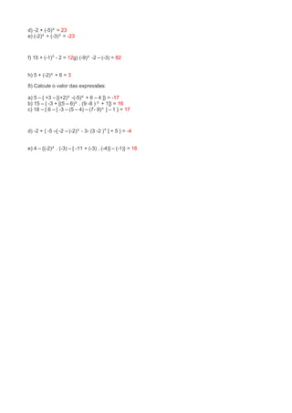d) -2 + (-5)² = 23 
e) (-2)² + (-3)³ = -23 
f) 15 + (-1)⁵ - 2 = 12g) (-9)² -2 – (-3) = 82 
h) 5 + (-2)³ + 6 = 3 
8) Calcule o valor das expressões: 
a) 5 – { +3 – [(+2)² -(-5)² + 6 – 4 ]} = -17 
b) 15 – { -3 + [(5 – 6)² . (9 -8 ) ² + 1]} = 16 
c) 18 – { 6 – [ -3 – (5 – 4) – (7- 9)³ ] – 1 } = 17 
d) -2 + { -5 –[ -2 – (-2)³ - 3- (3 -2 )⁹ ] + 5 } = -4 
e) 4 – {(-2)² . (-3) – [ -11 + (-3) . (-4)] – (-1)} = 16 
 