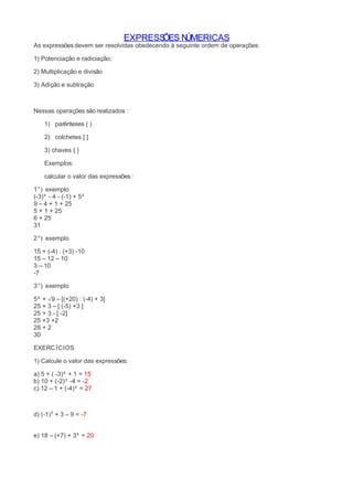 EXPRESSÕES NÚMERICAS 
As expressões devem ser resolvidas obedecendo à seguinte ordem de operações: 
1) Potenciação e radiciação; 
2) Multiplicação e divisão 
3) Adição e subtração 
Nessas operações são realizados : 
1) parênteses ( ) 
2) colchetes [ ] 
3) chaves { } 
Exemplos: 
calcular o valor das expressões : 
1°) exemplo 
(-3)² - 4 - (-1) + 5² 
9 – 4 + 1 + 25 
5 + 1 + 25 
6 + 25 
31 
2°) exemplo 
15 + (-4) . (+3) -10 
15 – 12 – 10 
3 – 10 
-7 
3°) exemplo 
5² + √9 – [(+20) : (-4) + 3] 
25 + 3 – [ (-5) +3 ] 
25 + 3 - [ -2] 
25 +3 +2 
28 + 2 
30 
EXERCÍCIOS 
1) Calcule o valor das expressões: 
a) 5 + ( -3)² + 1 = 15 
b) 10 + (-2)³ -4 = -2 
c) 12 – 1 + (-4)² = 27 
d) (-1)⁵ + 3 – 9 = -7 
e) 18 – (+7) + 3² = 20 
 