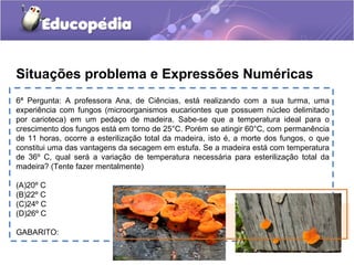 6ª Pergunta: A professora Ana, de Ciências, está realizando com a sua turma, uma
experiência com fungos (microorganismos eucariontes que possuem núcleo delimitado
por carioteca) em um pedaço de madeira. Sabe-se que a temperatura ideal para o
crescimento dos fungos está em torno de 25°C. Porém se atingir 60°C, com permanência
de 11 horas, ocorre a esterilização total da madeira, isto é, a morte dos fungos, o que
constitui uma das vantagens da secagem em estufa. Se a madeira está com temperatura
de 36º C, qual será a variação de temperatura necessária para esterilização total da
madeira? (Tente fazer mentalmente)
(A)20º C
(B)22º C
(C)24º C
(D)26º C
GABARITO:
Situações problema e Expressões Numéricas
 