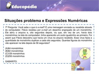7ª Pergunta: Você sabe o que é e-mail? É uma mensagem enviada ou recebida através
do computador. Flávio recebeu por e-mail um desenho engraçado de um monstrinho.
Ele abriu o arquivo e, oito segundos depois, viu que, em vez de um, havia dois
monstrinhos na tela do computador; tinha aparecido um outro igualzinho ao primeiro. Foi
assim que Flávio descobriu que havia um vírus no arquivo recebido. Esse vírus fazia a
quantidade de monstrinho duplicar a cada oito segundos. Quantas figuras do monstrinho
vão aparecer na tela depois de 56 segundos?
(A)64 monstrinhos
(B)82 monstrinhos
(C)128 monstrinhos
(D)256 monstrinhos
GABARITO:
Situações problema e Expressões Numéricas
 