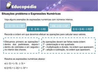 Situações problema e Expressões Numéricas
Veja alguns exemplos de expressões numéricas com números inteiros.
( – 3 + 9 – 1 – 7)²
(- 2) . [(-3) – (-2)]
√36 : (+2) + (-5)²
{(-1) + [(-6) – (-3)]}³
Recorde a ordem em que devemos efetuar as operações para calcular seus valores.
Efetuamos primeiro as operações
dentro dos parênteses, depois
dentro do colchetes e em seguida
no interior das chaves.
As operações devem ser feitas nesta ordem:
1º - potenciação e raiz quadrada;
2º - multiplicação e divisão, na ordem que aparecem;
3º - adição e subtração, na ordem que aparecem.
Resolva as expressões numéricas abaixo:
a) (- 2) + (- 5) . (- 3) =
b) [(+5) + (- 2)] + (- 3)² =
 