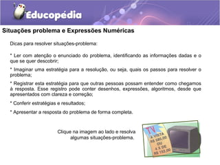 Situações problema e Expressões Numéricas
Dicas para resolver situações-problema:
* Ler com atenção o enunciado do problema, identificando as informações dadas e o
que se quer descobrir;
* Imaginar uma estratégia para a resolução, ou seja, quais os passos para resolver o
problema;
* Registrar esta estratégia para que outras pessoas possam entender como chegamos
à resposta. Esse registro pode conter desenhos, expressões, algoritmos, desde que
apresentados com clareza e correção;
* Conferir estratégias e resultados;
* Apresentar a resposta do problema de forma completa.
Clique na imagem ao lado e resolva
algumas situações-problema.
 