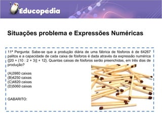 11ª Pergunta: Sabe-se que a produção diária de uma fábrica de fósforos é de 64267
palitos e a capacidade de cada caixa de fósforos é dada através da expressão numérica
{[20 + (10 : 2 + 3)] + 12}. Quantas caixas de fósforos serão preenchidas, em três dias de
produção?
(A)3980 caixas
(B)4250 caixas
(C)4820 caixas
(D)5060 caixas
GABARITO:
Situações problema e Expressões Numéricas
 