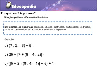 Por que isso é importante?
Situações problema e Expressões Numéricas.
Exemplos:
a) (7 . 2 – 6) + 5 =
b) 25 + [7 + (8 – 4 : 2)] =
c) {[5 + 2 - (8 : 4 – 1)] + 5} + 1 =
Nas expressões numéricas aparecem adições, subtrações, multiplicações e divisões.
Todas as operações podem acontecer em uma única expressão.
 